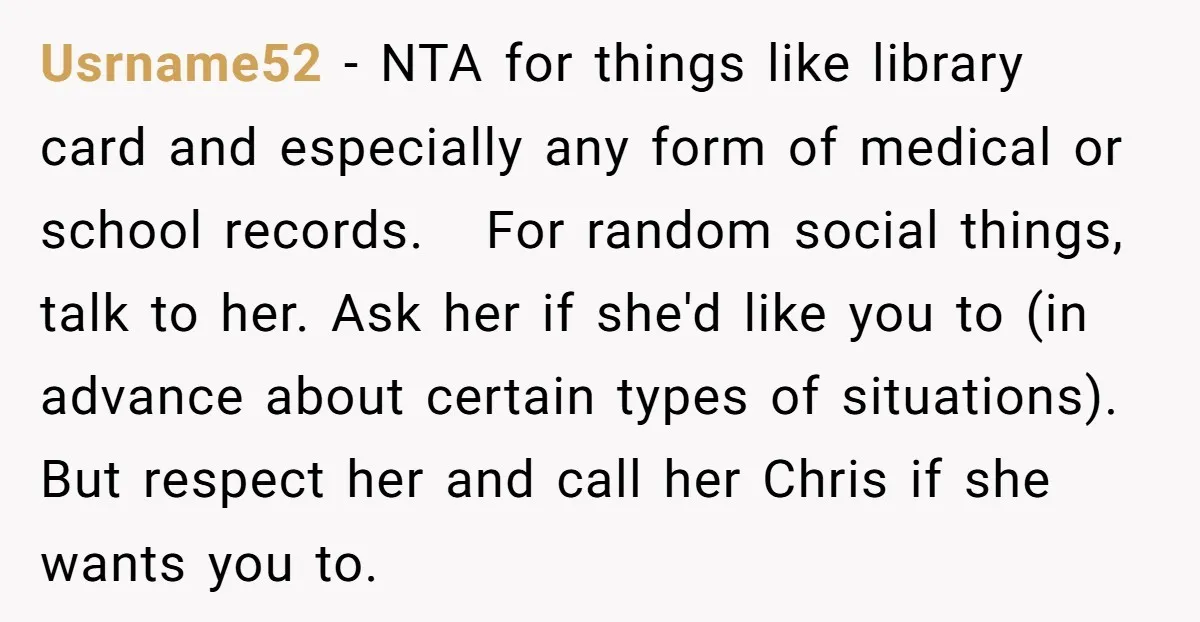 Usrname52 − NTA for things like library card and especially any form of medical or school records. For random social things, talk to her. Ask her if she'd like you...