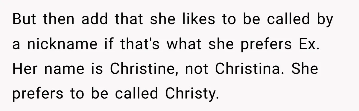 But then add that she likes to be called by a nickname if that's what she prefers Ex. Her name is Christine, not Christina. She prefers to be called Christy.