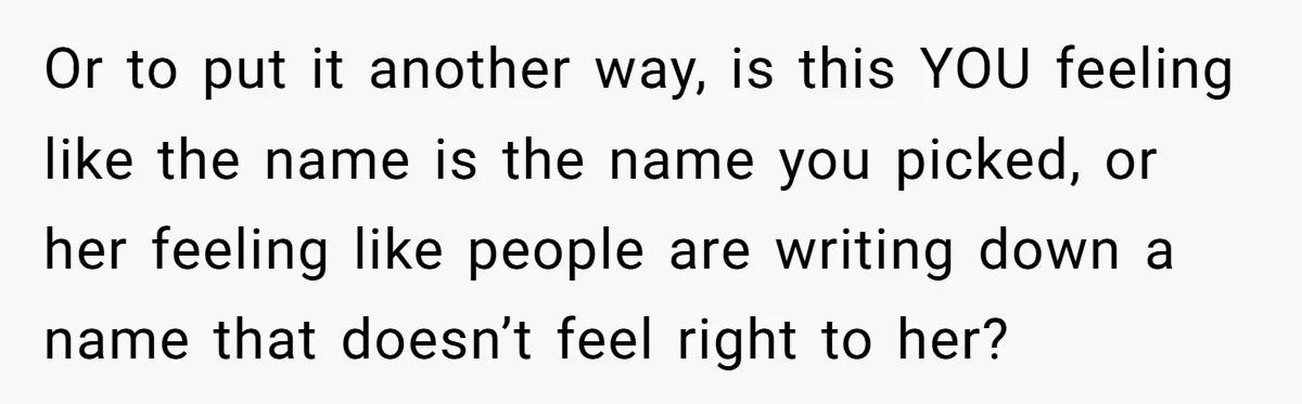 Or to put it another way, is this YOU feeling like the name is the name you picked, or her feeling like people are writing down a name that doesn’t...