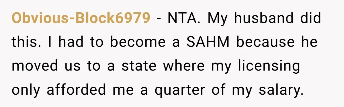 Obvious-Block6979 − NTA. My husband did this. I had to become a SAHM because he moved us to a state where my licensing only afforded me a quarter of my...