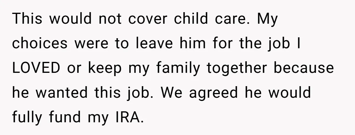 This would not cover child care. My choices were to leave him for the job I LOVED or keep my family together because he wanted this job. We agreed he...