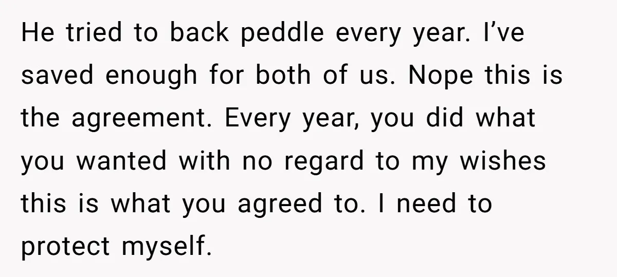 He tried to back peddle every year. I’ve saved enough for both of us. Nope this is the agreement. Every year, you did what you wanted with no regard to...