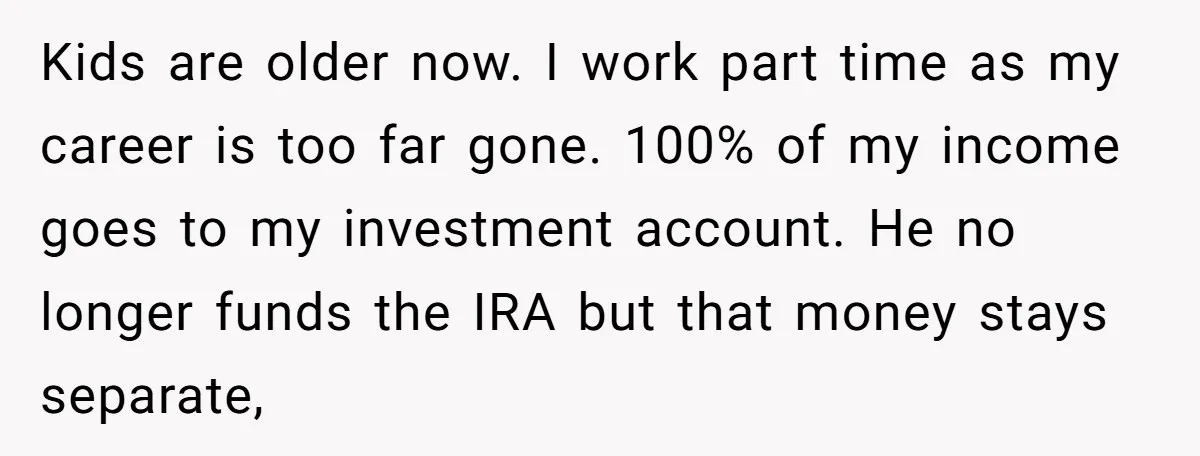 Kids are older now. I work part time as my career is too far gone. 100% of my income goes to my investment account. He no longer funds the IRA...