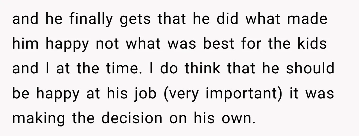 and he finally gets that he did what made him happy not what was best for the kids and I at the time. I do think that he should be...