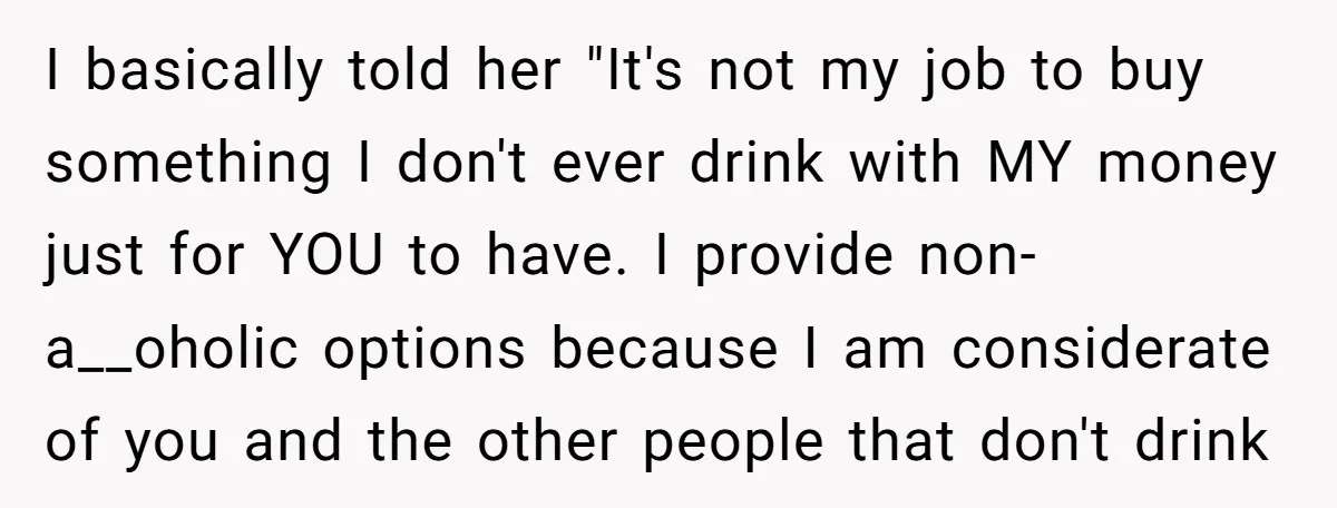 I basically told her "It's not my job to buy something I don't ever drink with MY money just for YOU to have. I provide non-a__oholic options because I am...