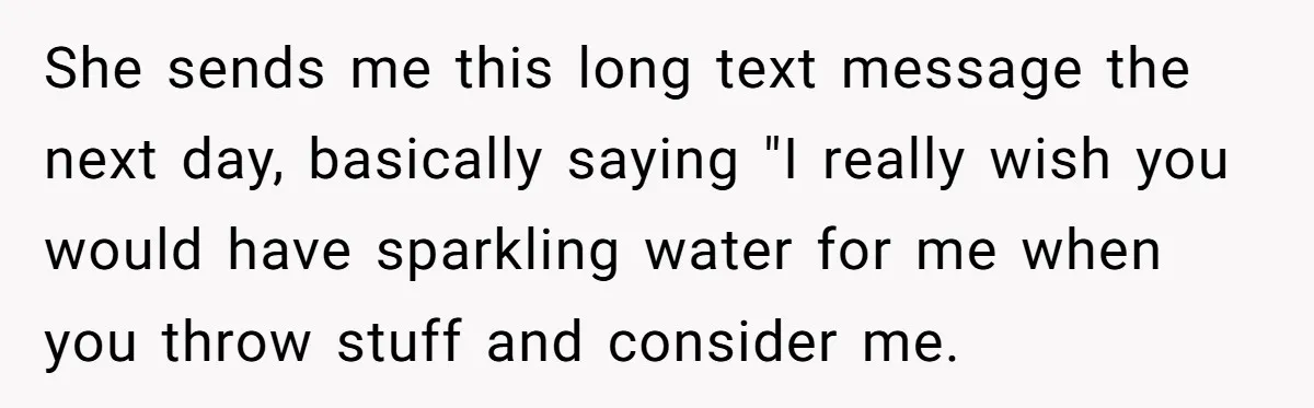 She sends me this long text message the next day, basically saying "I really wish you would have sparkling water for me when you throw stuff and consider me.