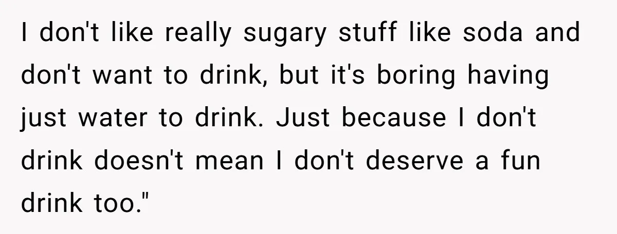 I don't like really sugary stuff like soda and don't want to drink, but it's boring having just water to drink. Just because I don't drink doesn't mean I don't...