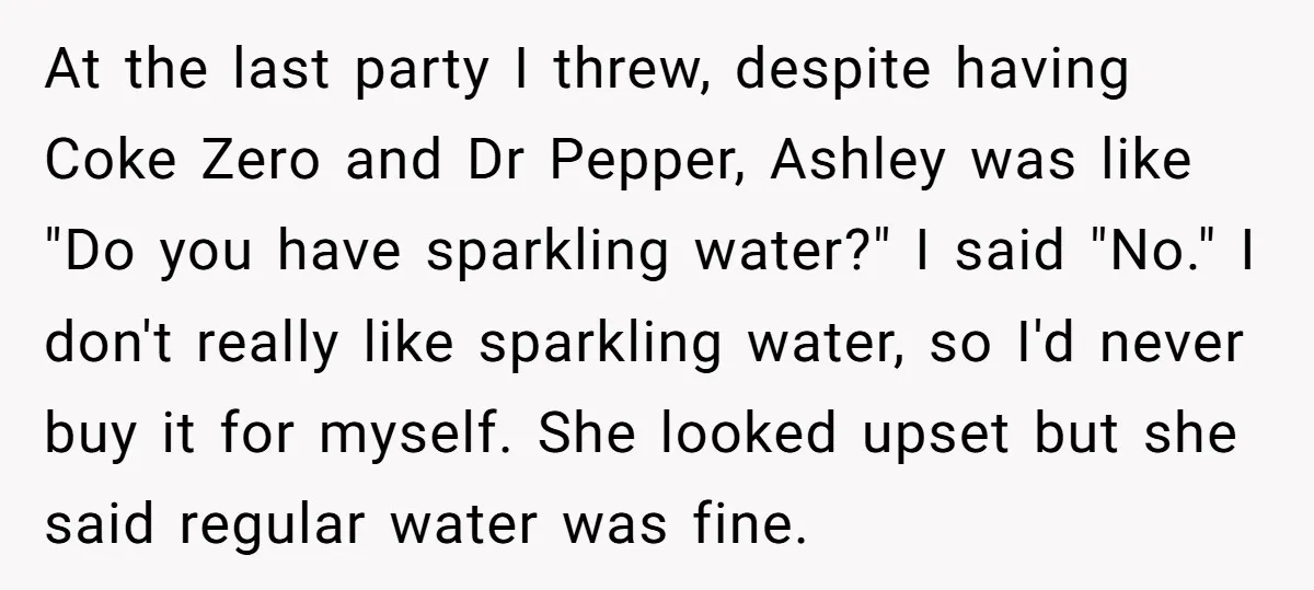 At the last party I threw, despite having Coke Zero and Dr Pepper, Ashley was like "Do you have sparkling water?" I said "No." I don't really like sparkling water,...