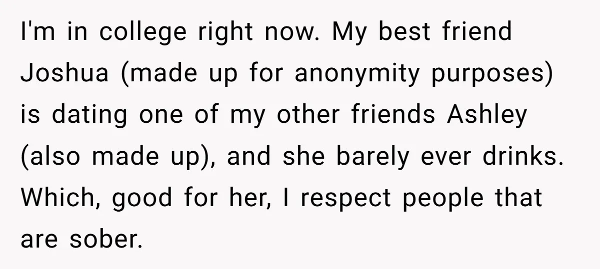 I'm in college right now. My best friend Joshua (made up for anonymity purposes) is dating one of my other friends Ashley (also made up), and she barely ever drinks....