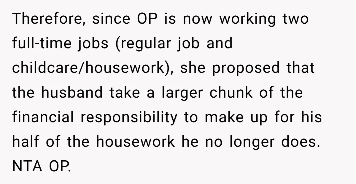 Therefore, since OP is now working two full-time jobs (regular job and childcare/housework), she proposed that the husband take a larger chunk of the financial responsibility to make up for...
