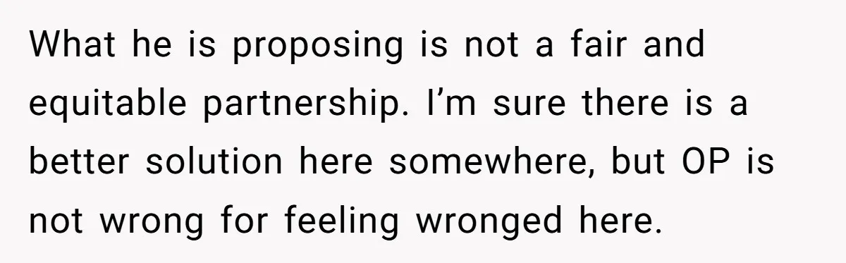 What he is proposing is not a fair and equitable partnership. I’m sure there is a better solution here somewhere, but OP is not wrong for feeling wronged here.