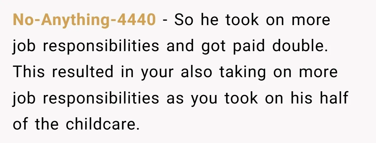 No-Anything-4440 − So he took on more job responsibilities and got paid double. This resulted in your also taking on more job responsibilities as you took on his half of...
