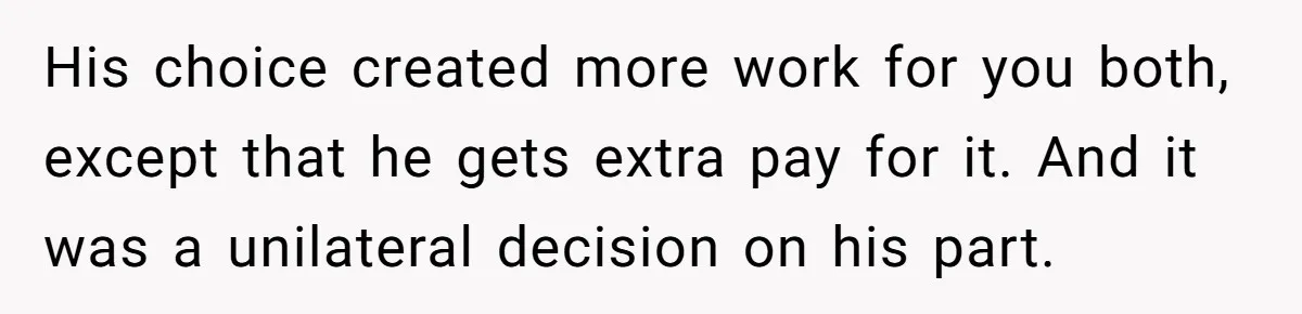 His choice created more work for you both, except that he gets extra pay for it. And it was a unilateral decision on his part.