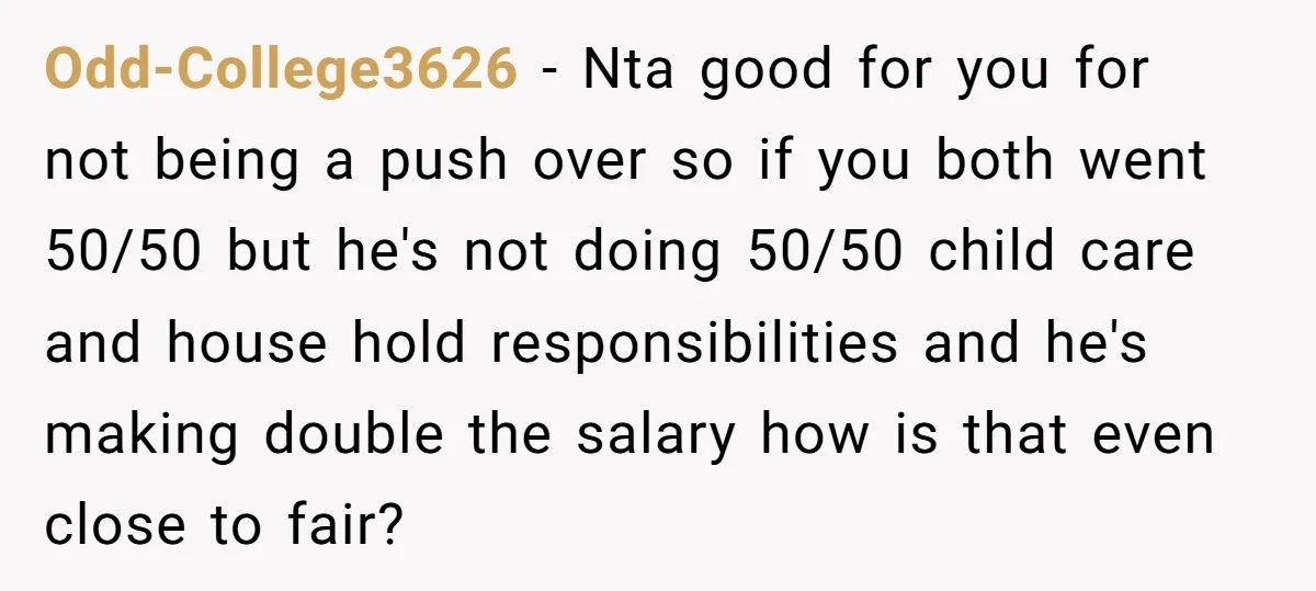 Odd-College3626 − Nta good for you for not being a push over so if you both went 50/50 but he's not doing 50/50 child care and house hold responsibilities and...