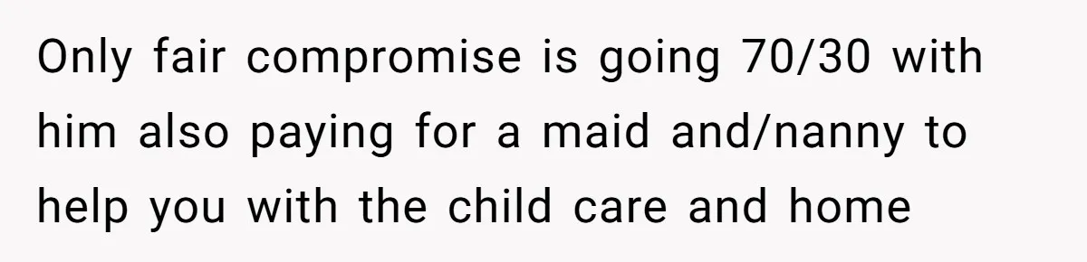 Only fair compromise is going 70/30 with him also paying for a maid and/nanny to help you with the child care and home