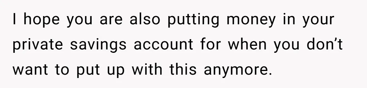 I hope you are also putting money in your private savings account for when you don’t want to put up with this anymore.
