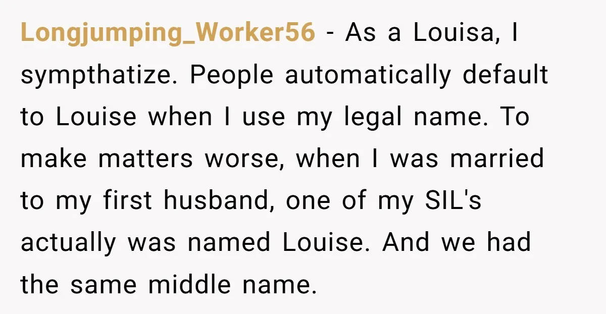Longjumping_Worker56 − As a Louisa, I sympthatize. People automatically default to Louise when I use my legal name. To make matters worse, when I was married to my first husband,...