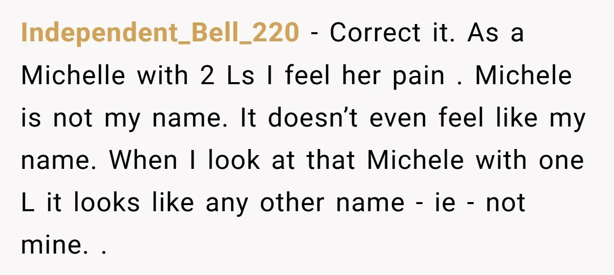 Independent_Bell_220 − Correct it. As a Michelle with 2 Ls I feel her pain . Michele is not my name. It doesn’t even feel like my name. When I look...