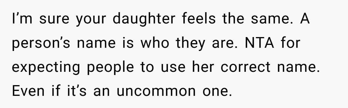 I’m sure your daughter feels the same. A person’s name is who they are. NTA for expecting people to use her correct name. Even if it’s an uncommon one.