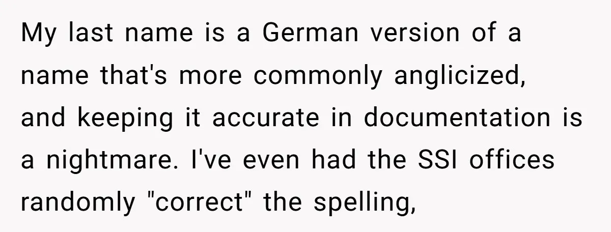 My last name is a German version of a name that's more commonly anglicized, and keeping it accurate in documentation is a nightmare. I've even had the SSI offices randomly...