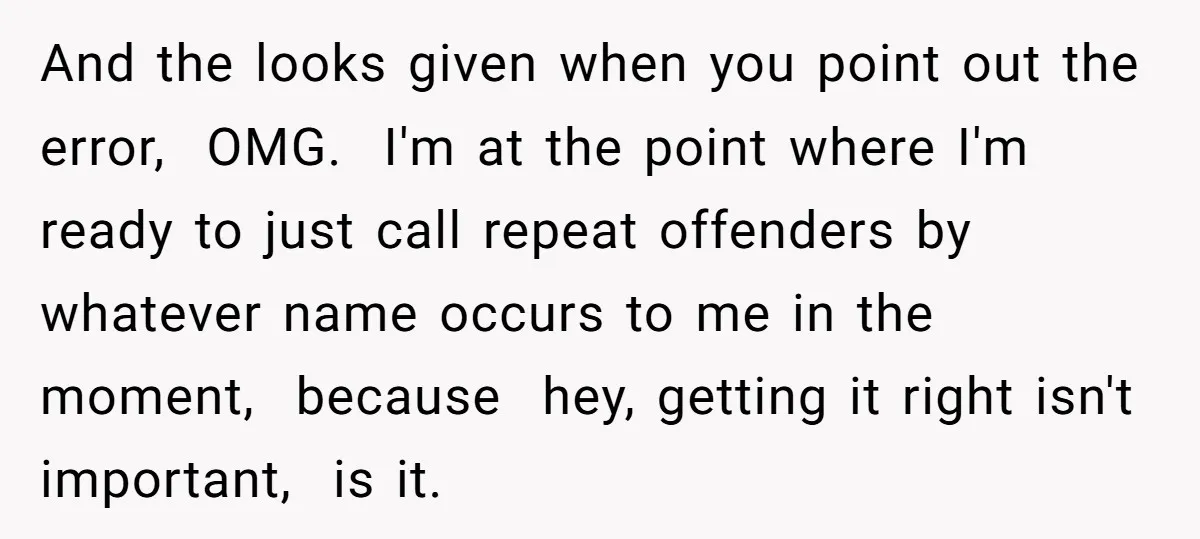 And the looks given when you point out the error, OMG. I'm at the point where I'm ready to just call repeat offenders by whatever name occurs to me in...