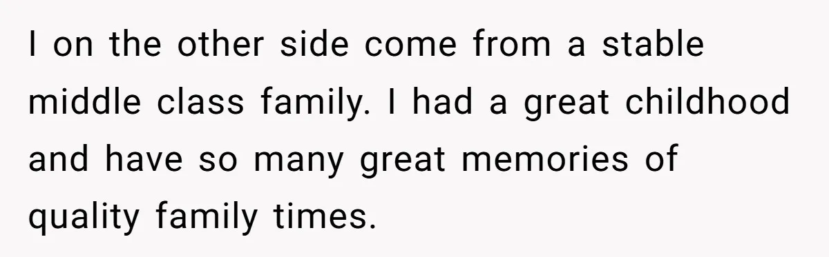 I on the other side come from a stable middle class family. I had a great childhood and have so many great memories of quality family times.