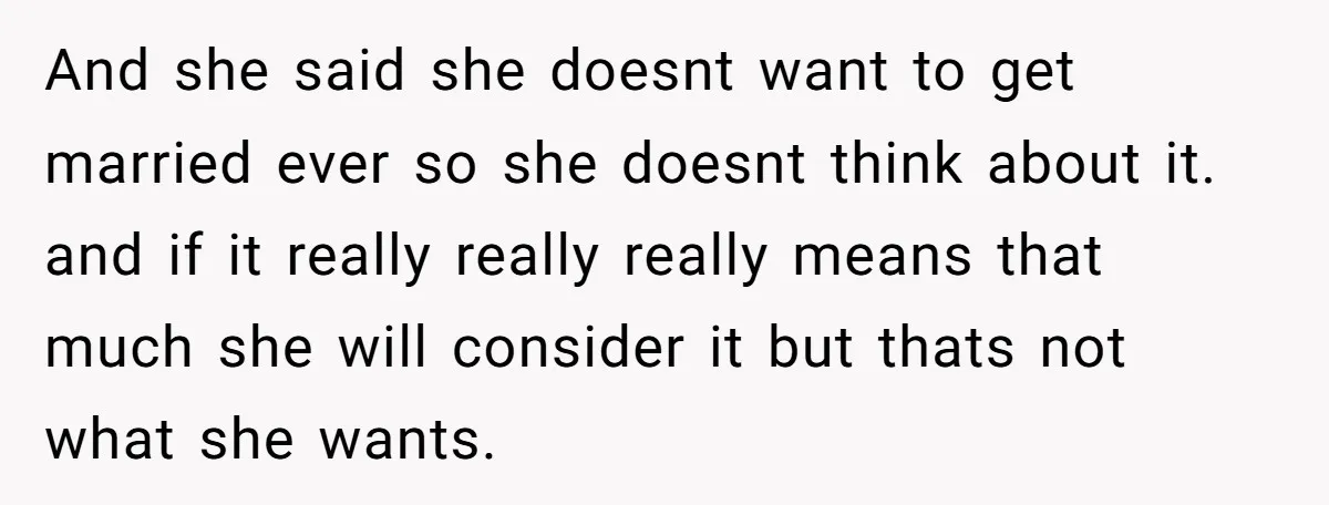 And she said she doesnt want to get married ever so she doesnt think about it. and if it really really really means that much she will consider it but...