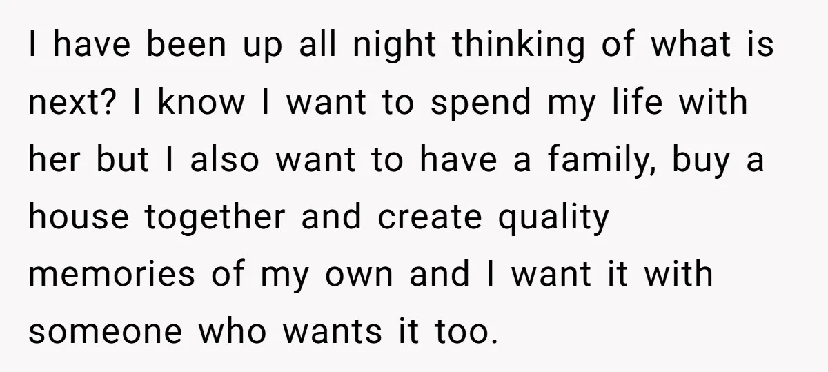 I have been up all night thinking of what is next? I know I want to spend my life with her but I also want to have a family, buy...