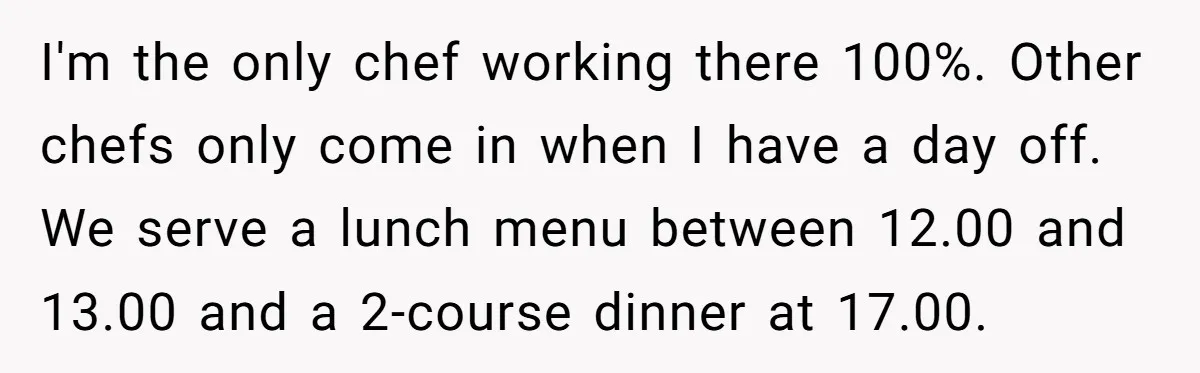 I'm the only chef working there 100%. Other chefs only come in when I have a day off. We serve a lunch menu between 12.00 and 13.00 and a 2-course...