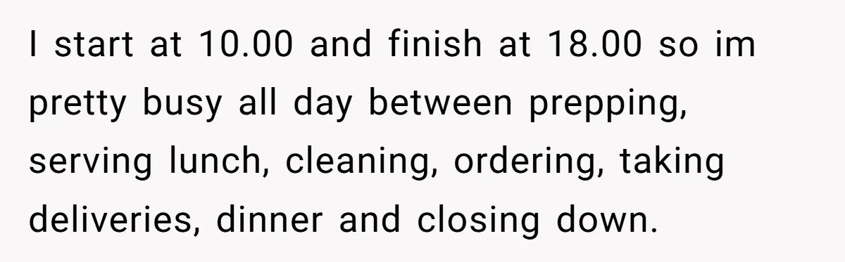 I start at 10.00 and finish at 18.00 so im pretty busy all day between prepping, serving lunch, cleaning, ordering, taking deliveries, dinner and closing down.