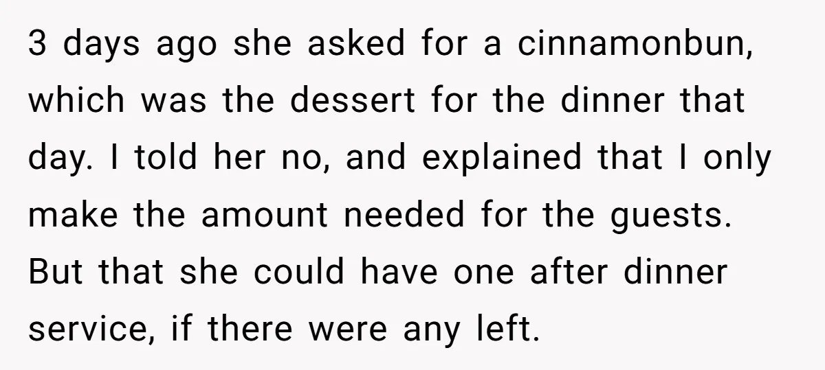3 days ago she asked for a cinnamonbun, which was the dessert for the dinner that day. I told her no, and explained that I only make the amount needed...