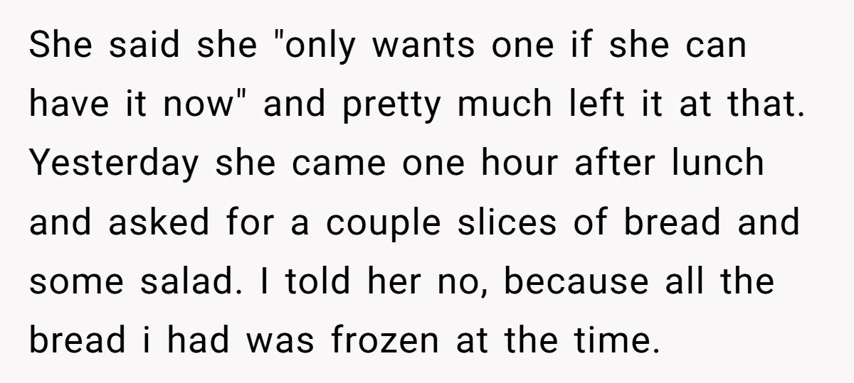 She said she "only wants one if she can have it now" and pretty much left it at that. Yesterday she came one hour after lunch and asked for a...