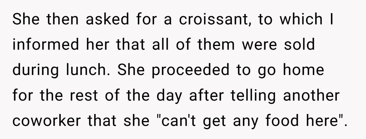 She then asked for a croissant, to which I informed her that all of them were sold during lunch. She proceeded to go home for the rest of the day...