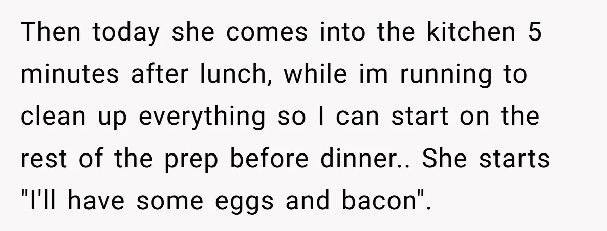 Then today she comes into the kitchen 5 minutes after lunch, while im running to clean up everything so I can start on the rest of the prep before dinner.....