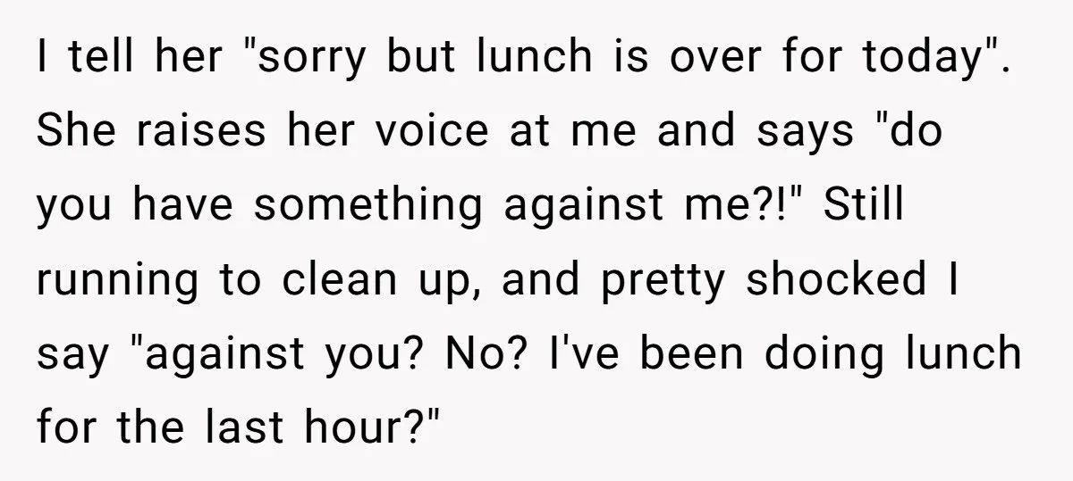 I tell her "sorry but lunch is over for today". She raises her voice at me and says "do you have something against me?!" Still running to clean up, and...