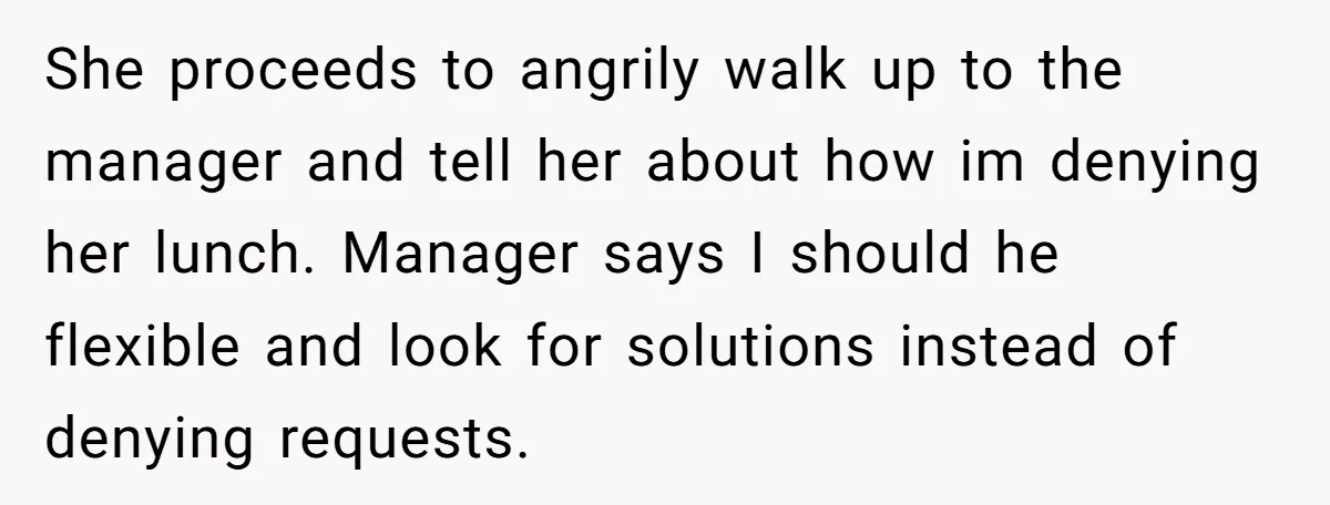 She proceeds to angrily walk up to the manager and tell her about how im denying her lunch. Manager says I should he flexible and look for solutions instead of...