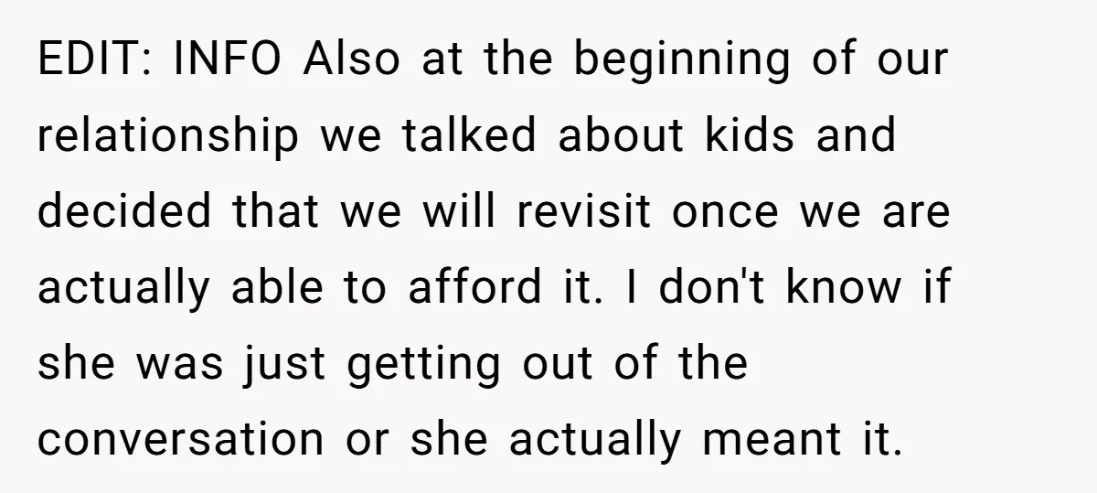 EDIT: INFO Also at the beginning of our relationship we talked about kids and decided that we will revisit once we are actually able to afford it. I don't know...