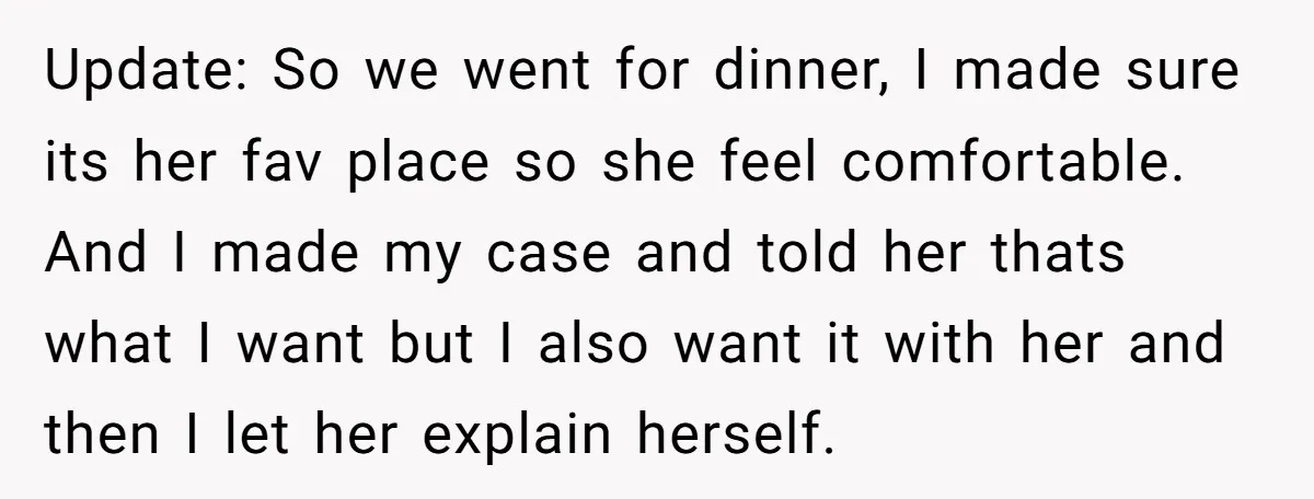 Update: So we went for dinner, I made sure its her fav place so she feel comfortable. And I made my case and told her thats what I want but...