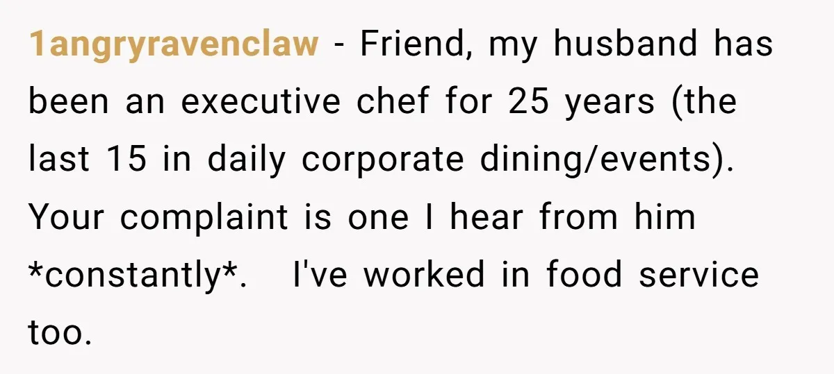 1angryravenclaw − Friend, my husband has been an executive chef for 25 years (the last 15 in daily corporate dining/events). Your complaint is one I hear from him *constantly*. I've...