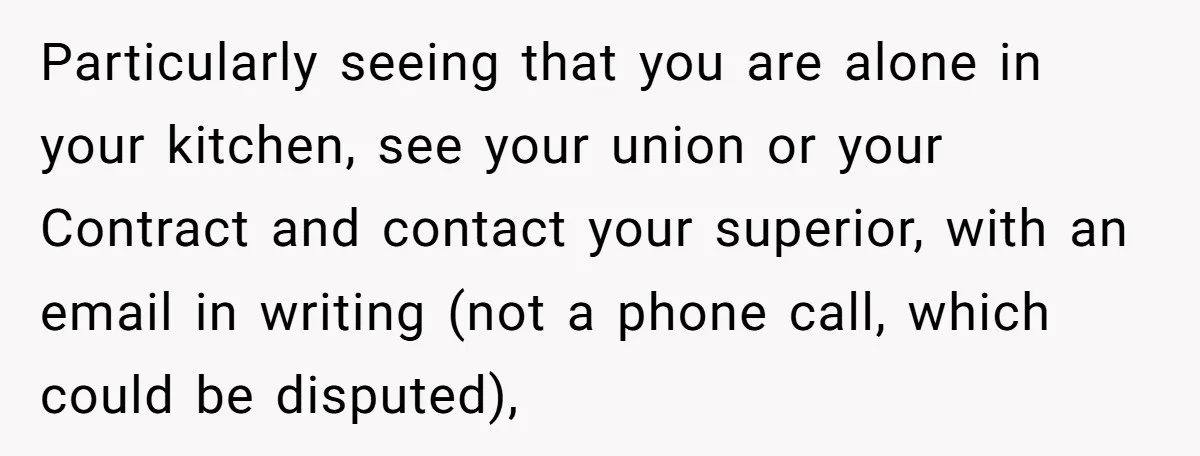 Particularly seeing that you are alone in your kitchen, see your union or your Contract and contact your superior, with an email in writing (not a phone call, which could...