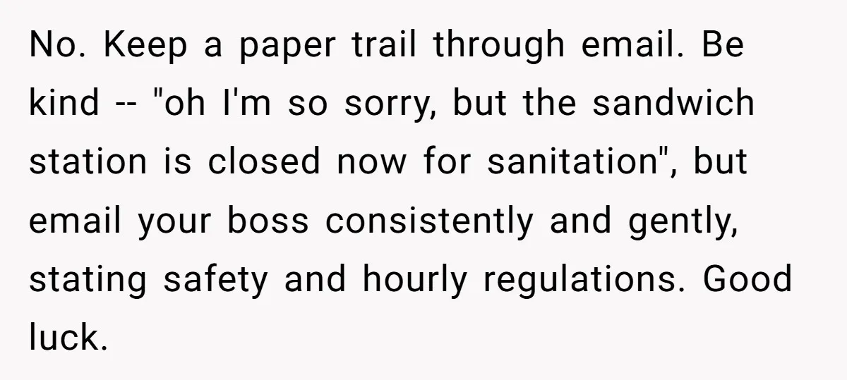 No. Keep a paper trail through email. Be kind -- "oh I'm so sorry, but the sandwich station is closed now for sanitation", but email your boss consistently and gently,...