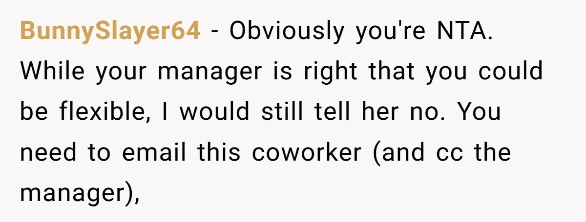 BunnySlayer64 − Obviously you're NTA. While your manager is right that you could be flexible, I would still tell her no. You need to email this coworker (and cc the...