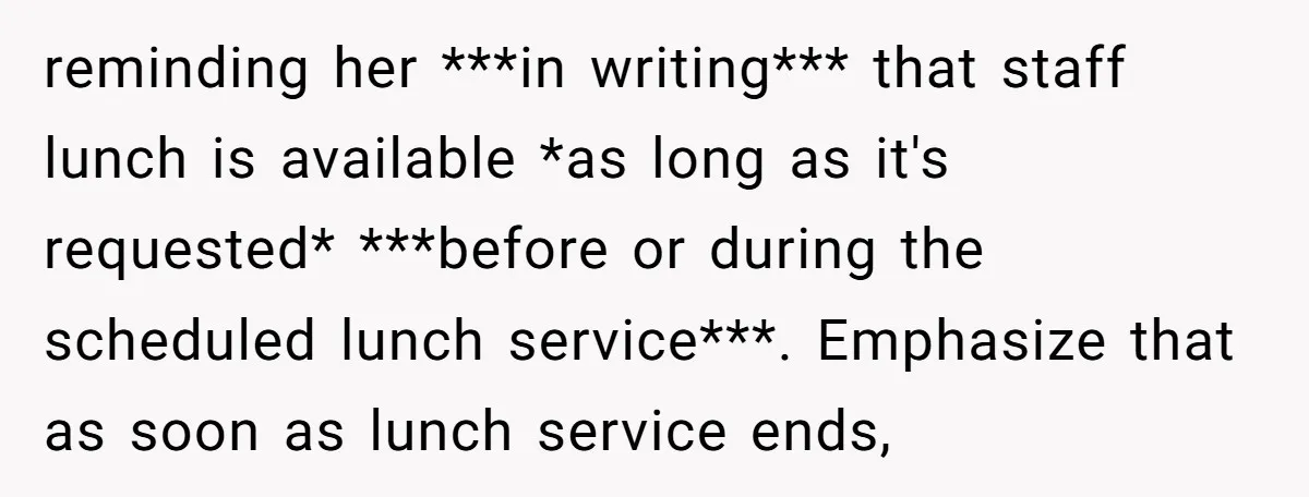 reminding her ***in writing*** that staff lunch is available *as long as it's requested* ***before or during the scheduled lunch service***. Emphasize that as soon as lunch service ends,