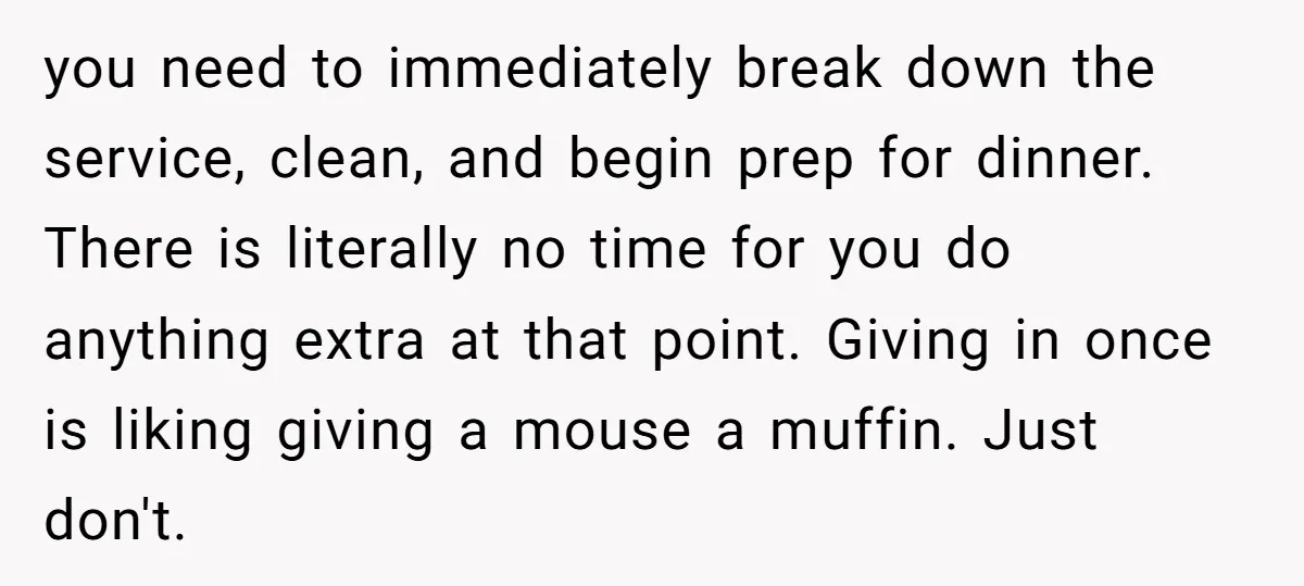 you need to immediately break down the service, clean, and begin prep for dinner. There is literally no time for you do anything extra at that point. Giving in once...