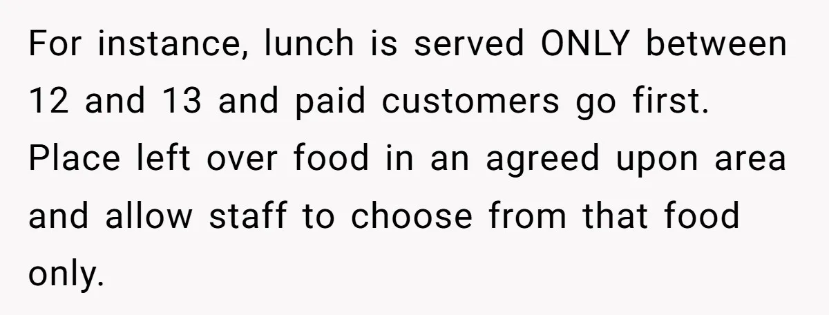 For instance, lunch is served ONLY between 12 and 13 and paid customers go first. Place left over food in an agreed upon area and allow staff to choose from...