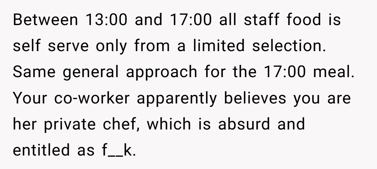 Between 13:00 and 17:00 all staff food is self serve only from a limited selection. Same general approach for the 17:00 meal. Your co-worker apparently believes you are her private...