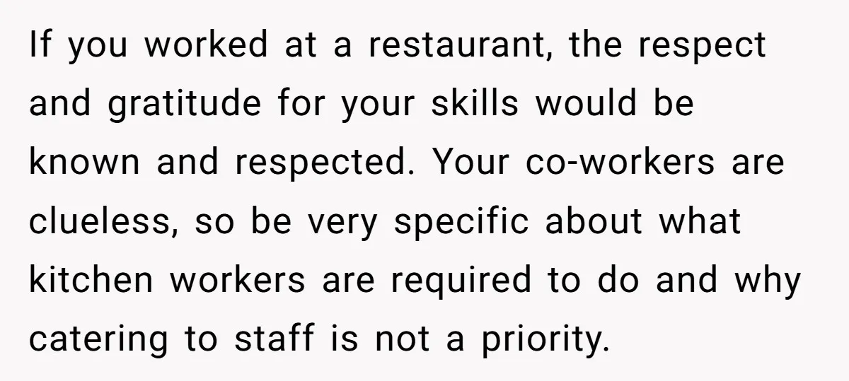 If you worked at a restaurant, the respect and gratitude for your skills would be known and respected. Your co-workers are clueless, so be very specific about what kitchen workers...