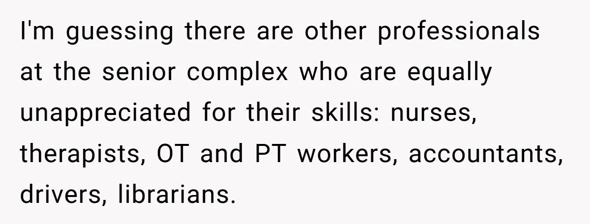 I'm guessing there are other professionals at the senior complex who are equally unappreciated for their skills: nurses, therapists, OT and PT workers, accountants, drivers, librarians.