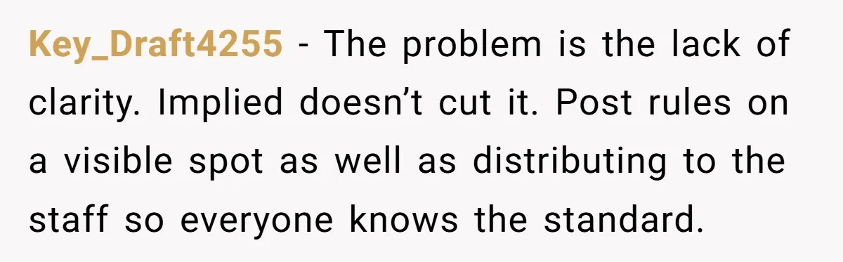 Key_Draft4255 − The problem is the lack of clarity. Implied doesn’t cut it. Post rules on a visible spot as well as distributing to the staff so everyone knows the...
