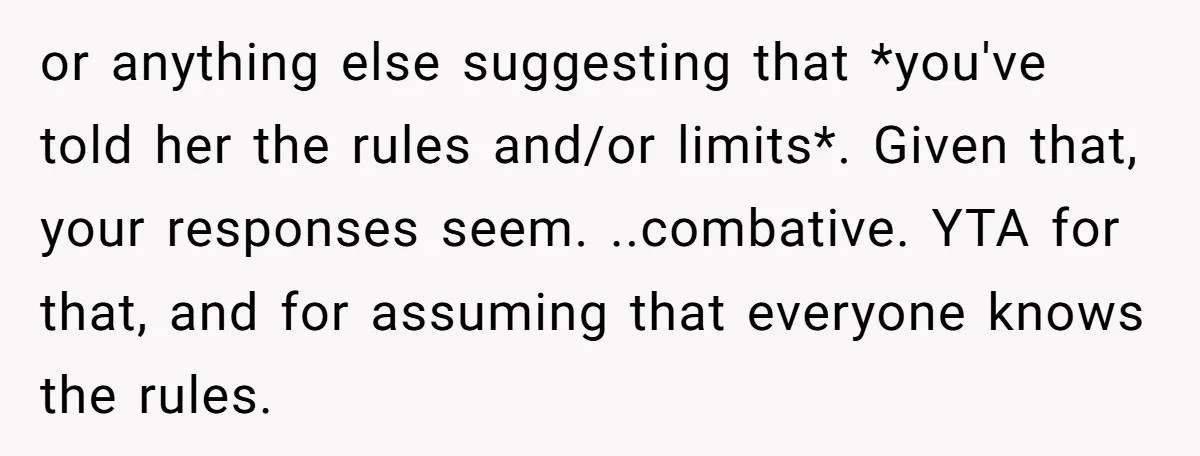 or anything else suggesting that *you've told her the rules and/or limits*. Given that, your responses seem. ..combative. YTA for that, and for assuming that everyone knows the rules.